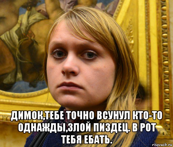  димок,тебе точно всунул кто-то однажды,злой пиздец. в рот тебя ебать.