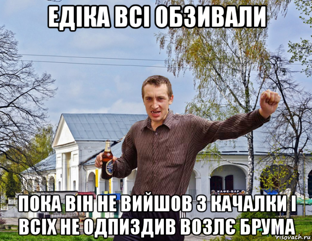 едіка всі обзивали пока він не вийшов з качалки і всіх не одпиздив возлє брума