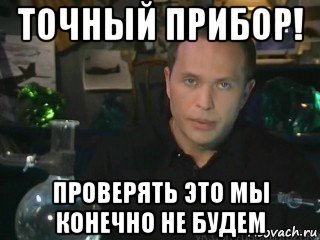 точный прибор! проверять это мы конечно не будем