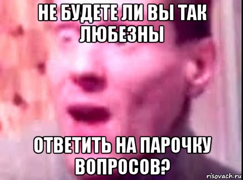 не будете ли вы так любезны ответить на парочку вопросов?