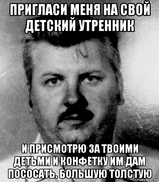 пригласи меня на свой детский утренник и присмотрю за твоими детьми и конфетку им дам пососать. большую толстую