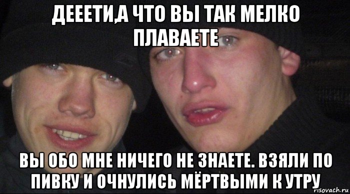 дееети,а что вы так мелко плаваете вы обо мне ничего не знаете. взяли по пивку и очнулись мёртвыми к утру