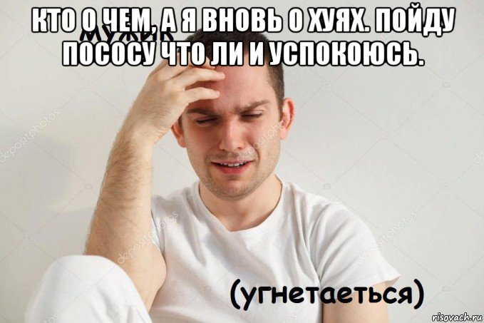 кто о чем, а я вновь о хуях. пойду пососу что ли и успокоюсь. 