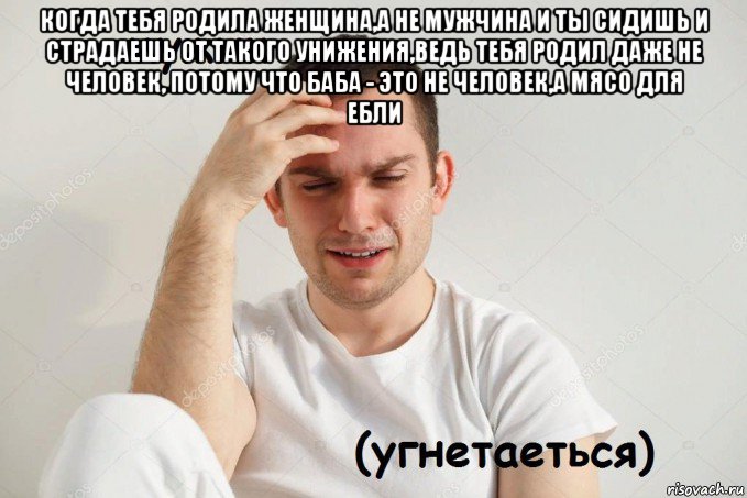 когда тебя родила женщина,а не мужчина и ты сидишь и страдаешь от такого унижения,ведь тебя родил даже не человек, потому что баба - это не человек,а мясо для ебли 
