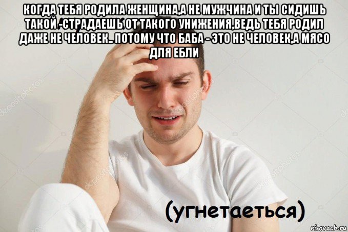 когда тебя родила женщина,а не мужчина и ты сидишь такой -страдаешь от такого унижения,ведь тебя родил даже не человек.. потому что баба - это не человек,а мясо для ебли 