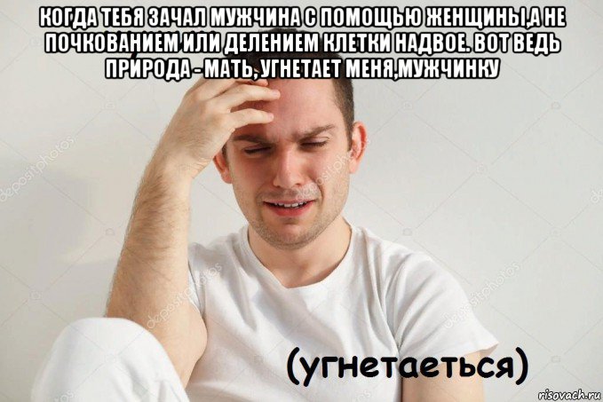 когда тебя зачал мужчина с помощью женщины,а не почкованием или делением клетки надвое. вот ведь природа - мать, угнетает меня,мужчинку 