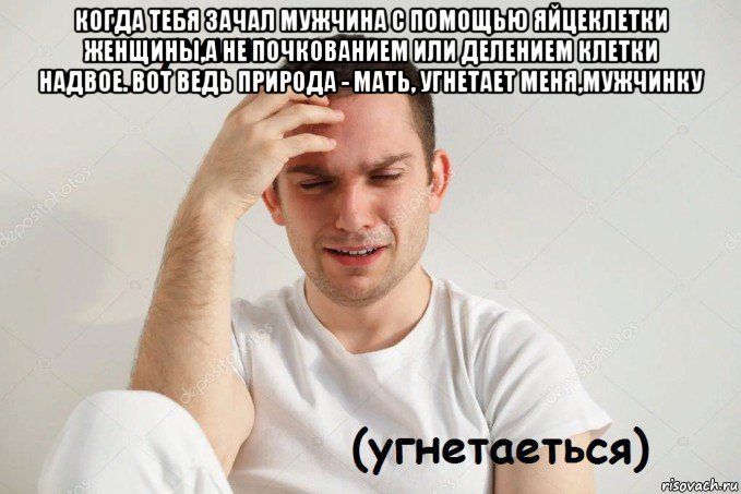 когда тебя зачал мужчина с помощью яйцеклетки женщины,а не почкованием или делением клетки надвое. вот ведь природа - мать, угнетает меня,мужчинку 