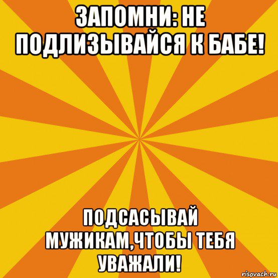 запомни: не подлизывайся к бабе! подсасывай мужикам,чтобы тебя уважали!