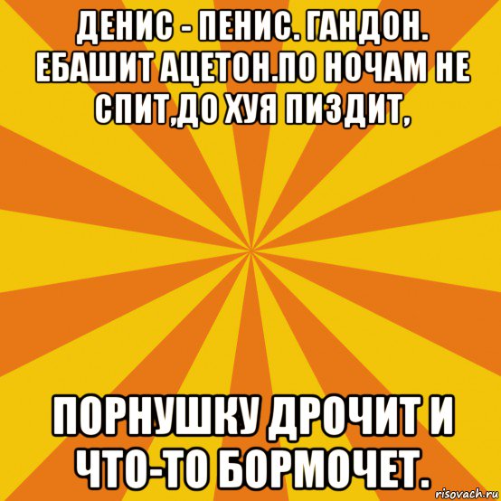 денис - пенис. гандон. ебашит ацетон.по ночам не спит,до хуя пиздит, порнушку дрочит и что-то бормочет.