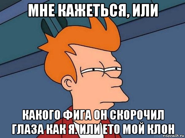 мне кажеться, или какого фига он скорочил глаза как я. или ето мой клон, Мем  Фрай (мне кажется или)