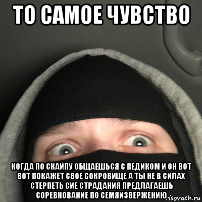 то самое чувство когда по скайпу общаешься с педиком и он вот вот покажет свое сокровище а ты не в силах стерпеть сие страдания предлагаешь соревнование по семяизвержению