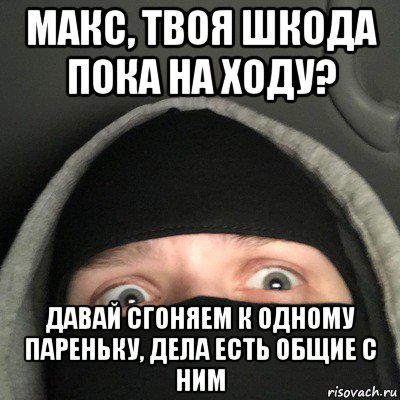 макс, твоя шкода пока на ходу? давай сгоняем к одному пареньку, дела есть общие с ним