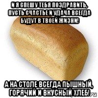 и я спешу тебя поздравить, пусть счастье и удача всегда будут в твоей жизни! а на столе всегда пышный, горячий и вкусный хлеб!