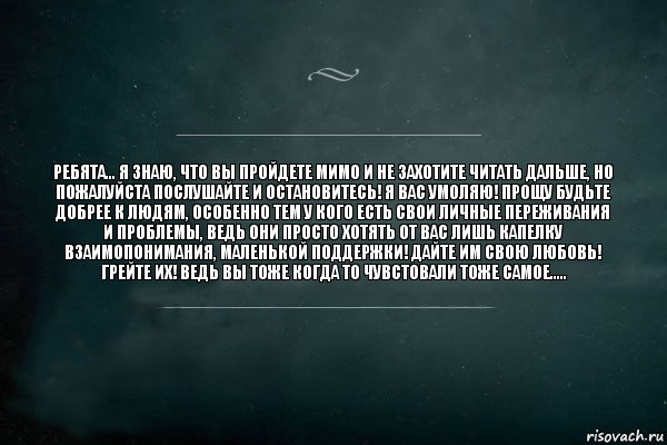 ребята... я знаю, что вы пройдете мимо и не захотите читать дальше, но пожалуйста послушайте и остановитесь! я вас умоляю! прощу будьте добрее к людям, особенно тем у кого есть свои личные переживания и проблемы, ведь они просто хотять от вас лишь капелку взаимопонимания, маленькой поддержки! дайте им свою любовь! грейте их! ведь вы тоже когда то чувстовали тоже самое.....