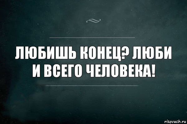 Любишь конец? Люби и всего человека!