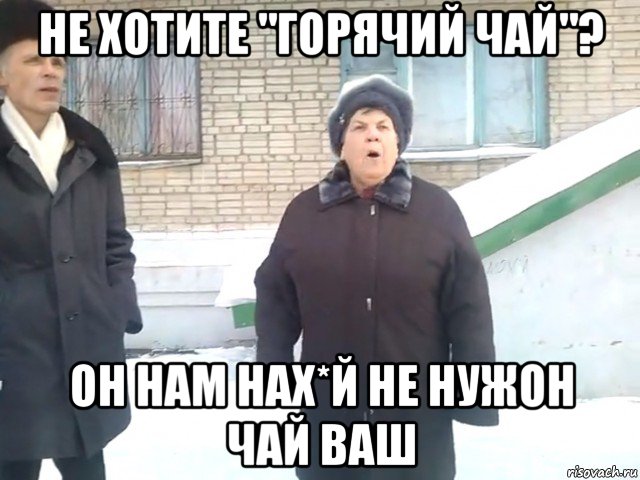не хотите "горячий чай"? он нам нах*й не нужон чай ваш