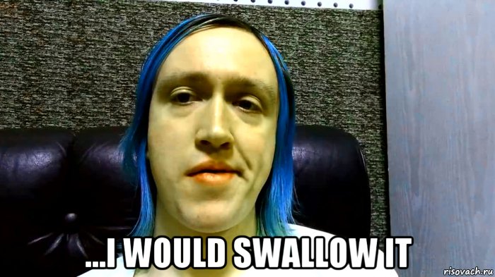  ...i would swallow it