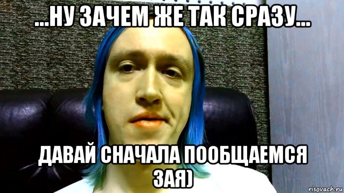 ...ну зачем же так сразу... давай сначала пообщаемся зая)