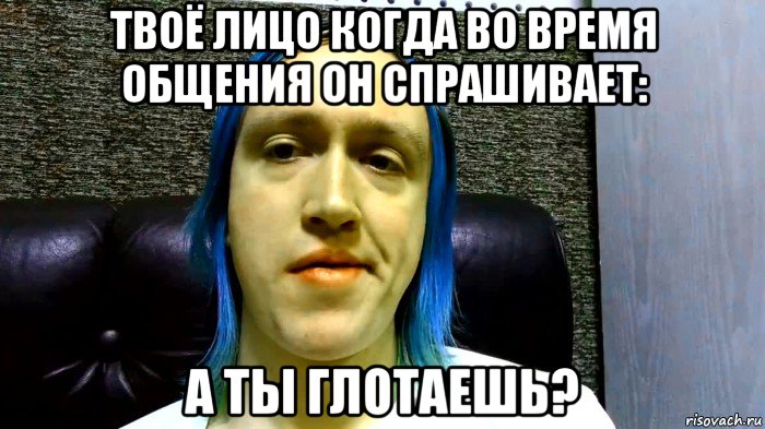 твоё лицо когда во время общения он спрашивает: а ты глотаешь?