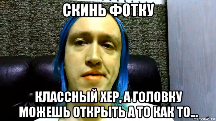 скинь фотку классный хер, а головку можешь открыть а то как то...