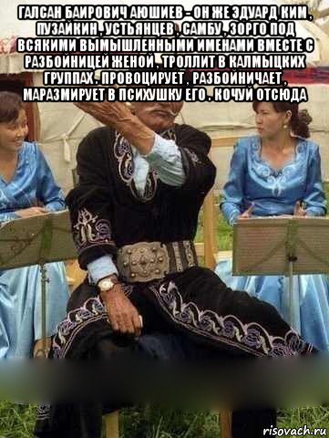 галсан баирович аюшиев - он же эдуард ким , пузайкин , устьянцев , самбу , зорго под всякими вымышленными именами вместе с разбойницей женой , троллит в калмыцких группах . провоцирует , разбойничает , маразмирует в психушку его . кочуй отсюда 