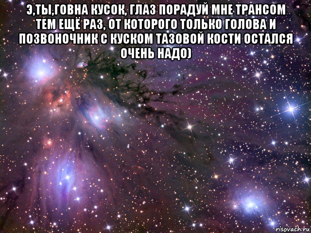 э,ты,говна кусок, глаз порадуй мне трансом тем ещё раз, от которого только голова и позвоночник с куском тазовой кости остался очень надо) , Мем Космос