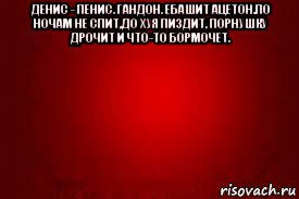денис - пенис. гандон. ебашит ацетон.по ночам не спит,до хуя пиздит, порнушку дрочит и что-то бормочет. 