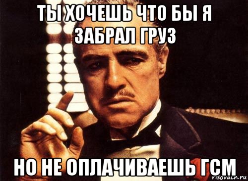 ты хочешь что бы я забрал груз но не оплачиваешь гсм, Мем крестный отец