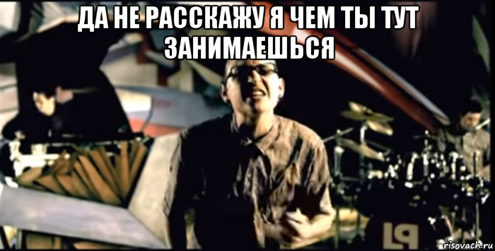 да не расскажу я чем ты тут занимаешься 