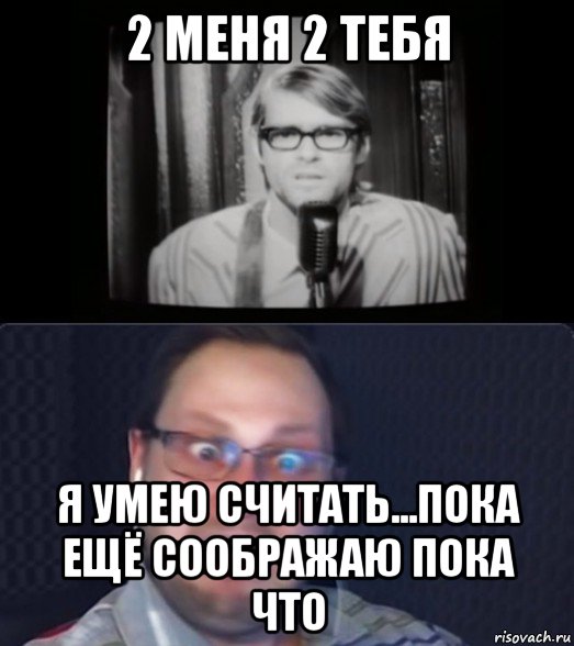 2 меня 2 тебя я умею считать...пока ещё соображаю пока что