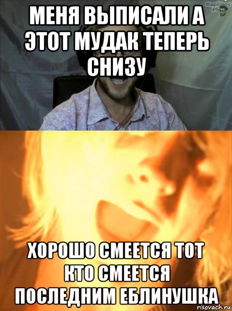 меня выписали а этот мудак теперь снизу хорошо смеется тот кто смеется последним еблинушка