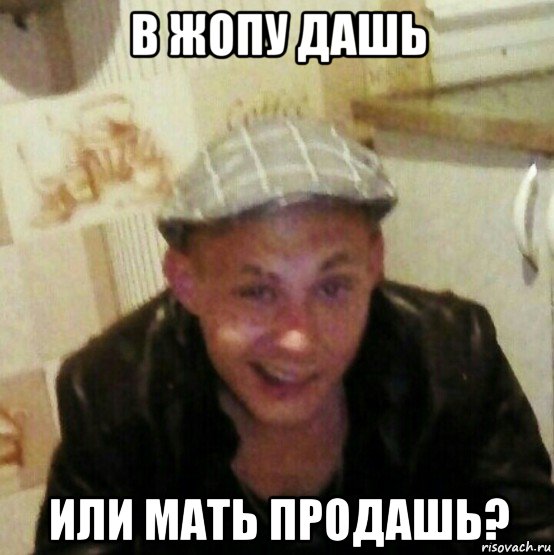 в жопу дашь или мать продашь?