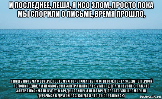 и последнее, леша, я нсо злом, просто пока мы спорили о письме, время прошло, я пишу письма с вечера, поэтому и торопила тебя с ответом, почта уходит в первой половине дня, а я не смогу уже завтра написать, у меня дела, я не успею, так что завтра письма не будет, в среду напишу, я не на вред, просто уже не смогу, не дурачься в другой раз, когда я что-то спрашиваю