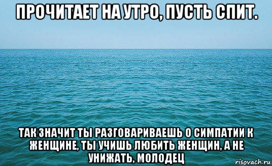 прочитает на утро, пусть спит. так значит ты разговариваешь о симпатии к женщине, ты учишь любить женщин, а не унижать, молодец, Мем Море