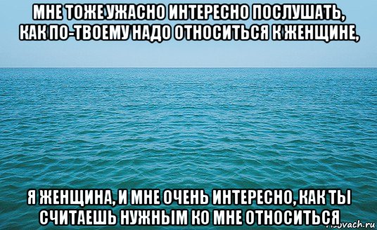 мне тоже ужасно интересно послушать, как по-твоему надо относиться к женщине, я женщина, и мне очень интересно, как ты считаешь нужным ко мне относиться, Мем Море