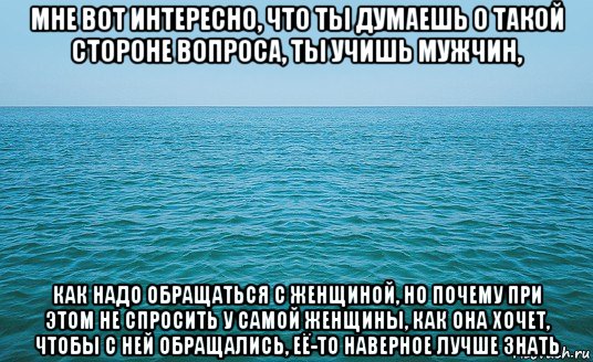 мне вот интересно, что ты думаешь о такой стороне вопроса, ты учишь мужчин, как надо обращаться с женщиной, но почему при этом не спросить у самой женщины, как она хочет, чтобы с ней обращались, её-то наверное лучше знать, Мем Море