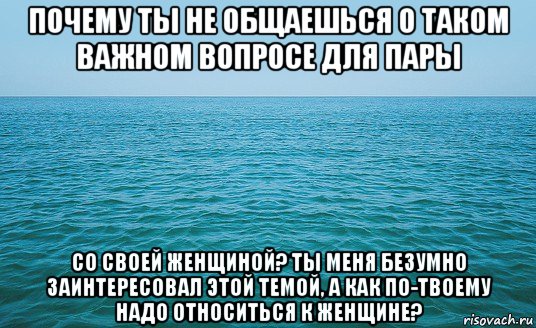 почему ты не общаешься о таком важном вопросе для пары со своей женщиной? ты меня безумно заинтересовал этой темой, а как по-твоему надо относиться к женщине?, Мем Море