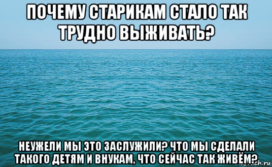 почему старикам стало так трудно выживать? неужели мы это заслужили? что мы сделали такого детям и внукам, что сейчас так живём?, Мем Море