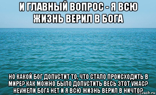 и главный вопрос - я всю жизнь верил в бога но какой бог допустит то, что стало происходить в мире? как можно было допустить весь этот ужас? неужели бога нет и я всю жизнь верил в ничто?, Мем Море