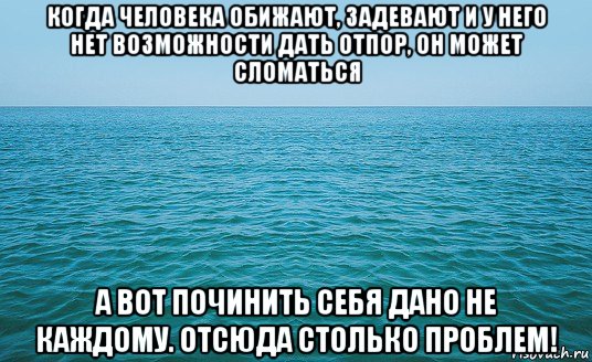 когда человека обижают, задевают и у него нет возможности дать отпор, он может сломаться а вот починить себя дано не каждому. отсюда столько проблем!, Мем Море