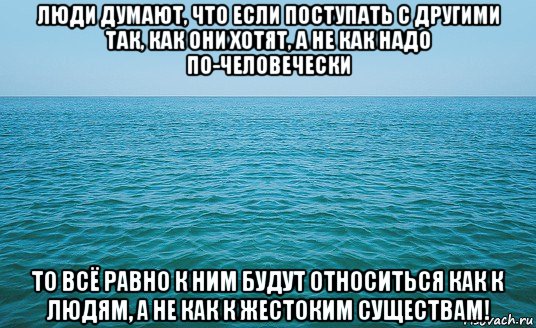 люди думают, что если поступать с другими так, как они хотят, а не как надо по-человечески то всё равно к ним будут относиться как к людям, а не как к жестоким существам!, Мем Море