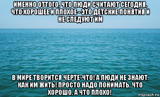 именно оттого, что люди считают сегодня, что хорошее и плохое - это детские понятия и не следуют им в мире творится черте-что! а люди не знают, как им жить! просто надо понимать, что хорошо, а что плохо!