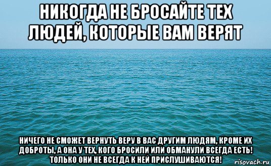 никогда не бросайте тех людей, которые вам верят ничего не сможет вернуть веру в вас другим людям, кроме их доброты, а она у тех, кого бросили или обманули всегда есть! только они не всегда к ней прислушиваются!