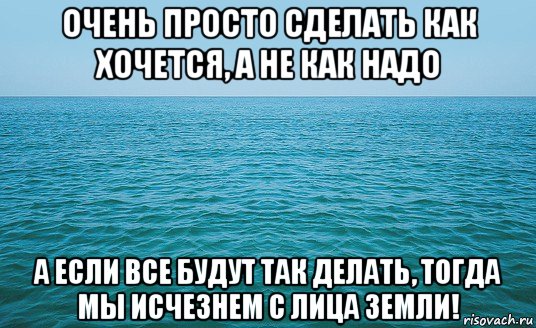 очень просто сделать как хочется, а не как надо а если все будут так делать, тогда мы исчезнем с лица земли!, Мем Море