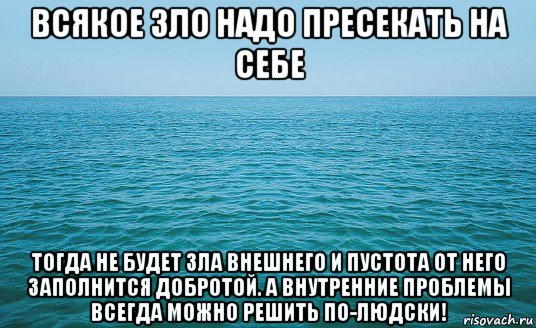 всякое зло надо пресекать на себе тогда не будет зла внешнего и пустота от него заполнится добротой. а внутренние проблемы всегда можно решить по-людски!