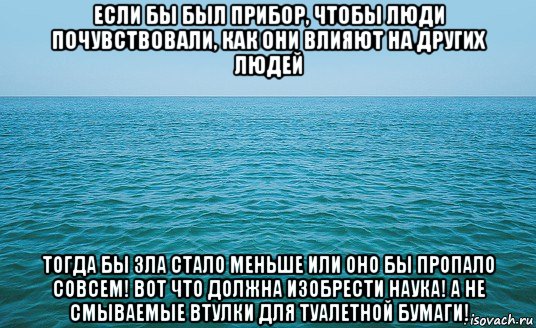 если бы был прибор, чтобы люди почувствовали, как они влияют на других людей тогда бы зла стало меньше или оно бы пропало совсем! вот что должна изобрести наука! а не смываемые втулки для туалетной бумаги!