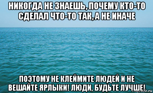 никогда не знаешь, почему кто-то сделал что-то так, а не иначе поэтому не клеймите людей и не вешайте ярлыки! люди, будьте лучше!, Мем Море