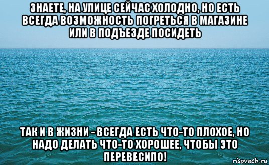 знаете, на улице сейчас холодно, но есть всегда возможность погреться в магазине или в подъезде посидеть так и в жизни - всегда есть что-то плохое, но надо делать что-то хорошее, чтобы это перевесило!