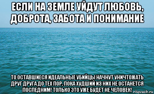 если на земле уйдут любовь, доброта, забота и понимание то оставшиеся идеальные убийцы начнут уничтожать друг друга до тех пор, пока худший из них не останется последним! только это уже будет не человек!