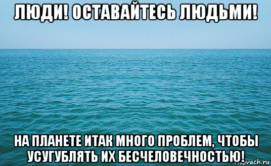 люди! оставайтесь людьми! на планете итак много проблем, чтобы усугублять их бесчеловечностью!, Мем Море